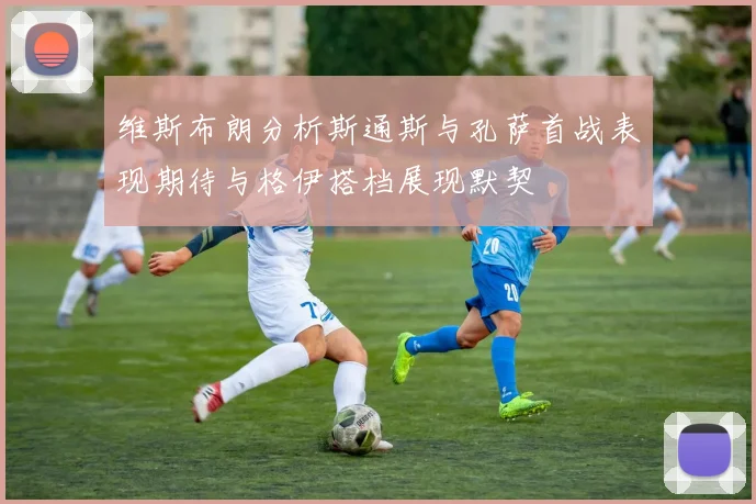 维斯布朗分析斯通斯与孔萨首战表现期待与格伊搭档展现默契