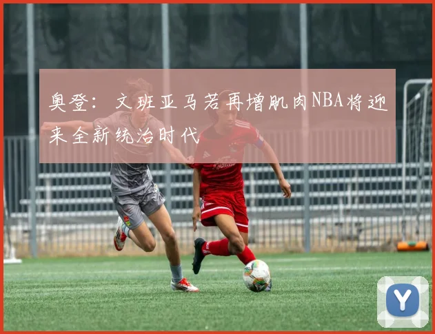 奥登：文班亚马若再增肌肉NBA将迎来全新统治时代