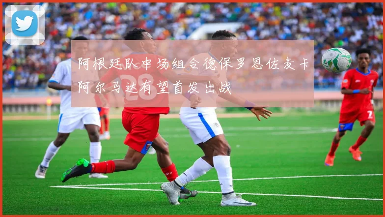 阿根廷队中场组合德保罗恩佐麦卡阿尔马达有望首发出战
