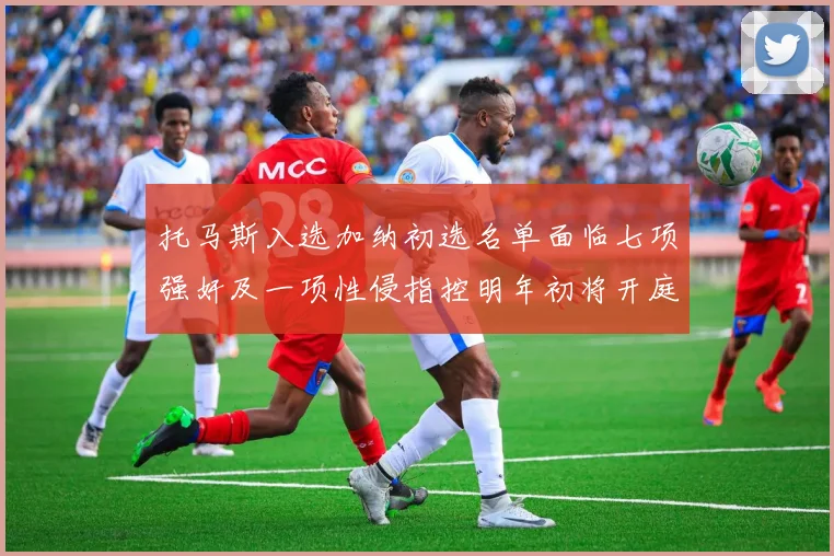 托马斯入选加纳初选名单面临七项强奸及一项性侵指控明年初将开庭审理