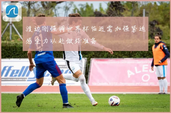 渡边刚强调世界杯临近需加强紧迫感全力以赴做好准备
