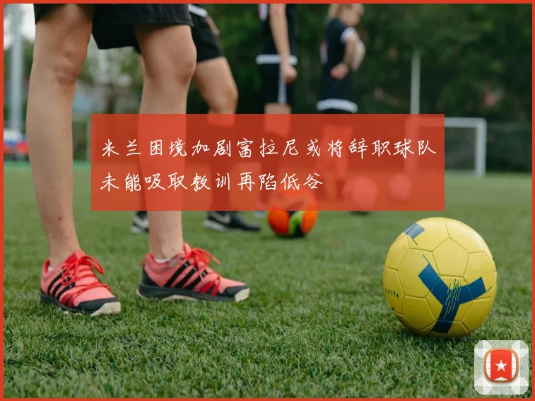 米兰困境加剧富拉尼或将辞职球队未能吸取教训再陷低谷