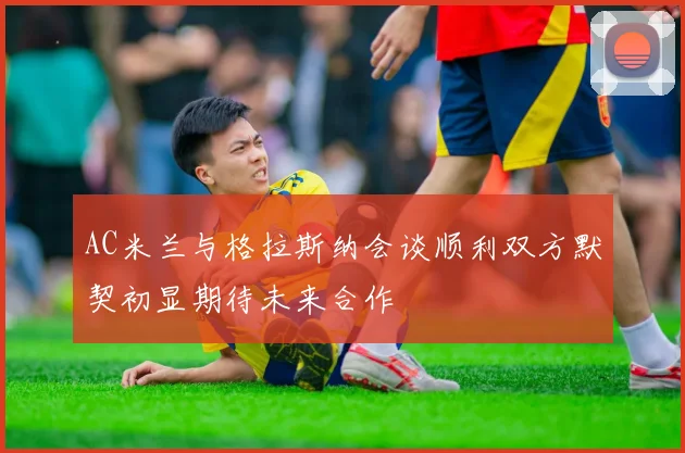 AC米兰与格拉斯纳会谈顺利双方默契初显期待未来合作