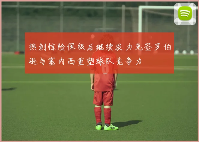 热刺惊险保级后继续发力免签罗伯逊与塞内西重塑球队竞争力