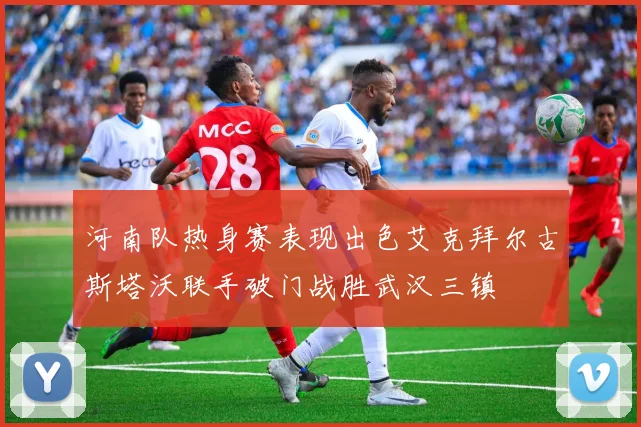 河南队热身赛表现出色艾克拜尔古斯塔沃联手破门战胜武汉三镇