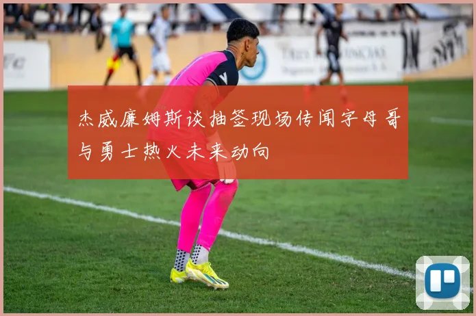 杰威廉姆斯谈抽签现场传闻字母哥与勇士热火未来动向