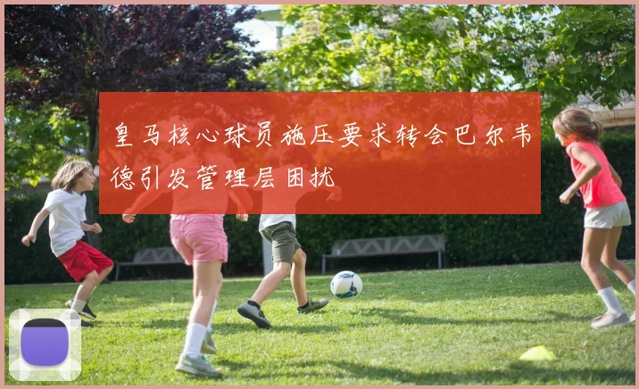 皇马核心球员施压要求转会巴尔韦德引发管理层困扰