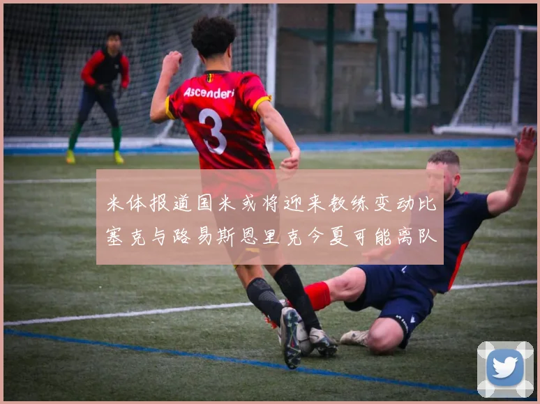 米体报道国米或将迎来教练变动比塞克与路易斯恩里克今夏可能离队