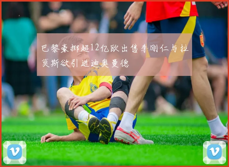 巴黎豪掷超12亿欧出售李刚仁与拉莫斯欲引进迪奥曼德