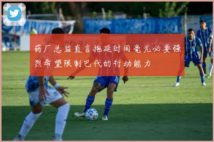 药厂总监直言拖延时间毫无必要强烈希望限制巴代的行动能力