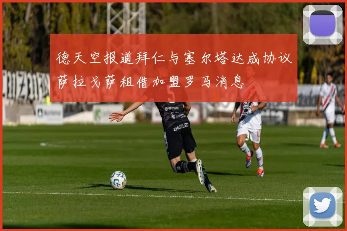 德天空报道拜仁与塞尔塔达成协议萨拉戈萨租借加盟罗马消息
