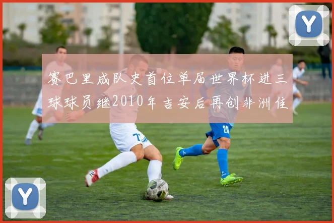 赛巴里成队史首位单届世界杯进三球球员继2010年吉安后再创非洲佳绩