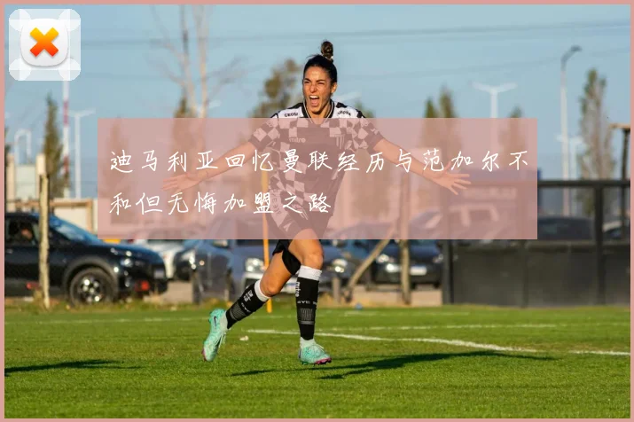 迪马利亚回忆曼联经历与范加尔不和但无悔加盟之路
