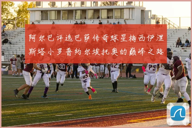 阿尔巴评选巴萨传奇球星梅西伊涅斯塔小罗普约尔埃托奥的巅峰之路