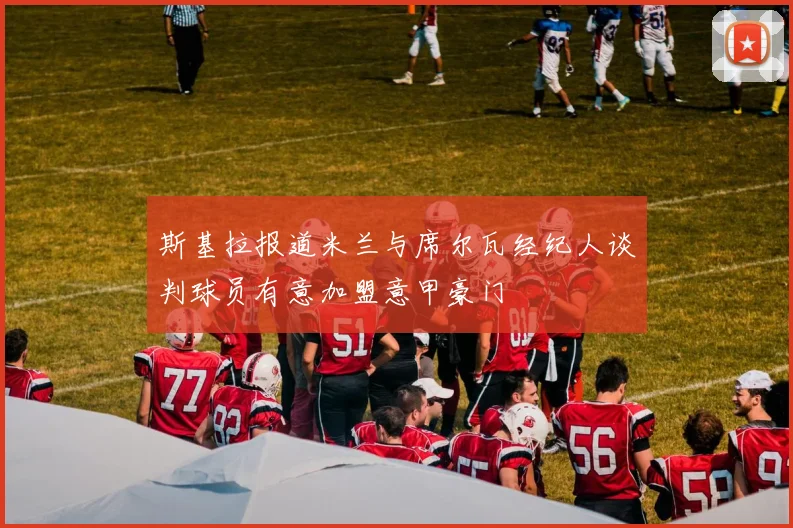 斯基拉报道米兰与席尔瓦经纪人谈判球员有意加盟意甲豪门
