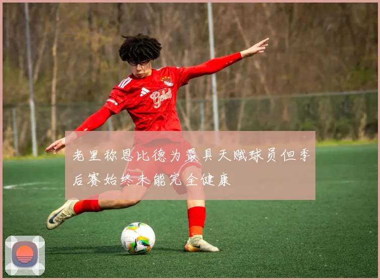 老里称恩比德为最具天赋球员但季后赛始终未能完全健康