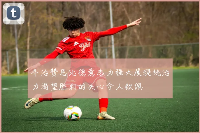 乔治赞恩比德意志力强大展现统治力渴望胜利的决心令人钦佩