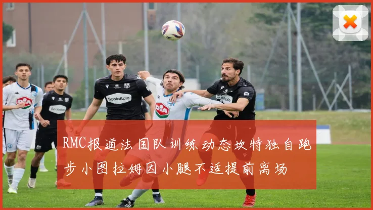 RMC报道法国队训练动态坎特独自跑步小图拉姆因小腿不适提前离场