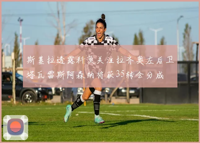 斯基拉透露科莫关注拉齐奥左后卫塔瓦雷斯阿森纳将获35转会分成