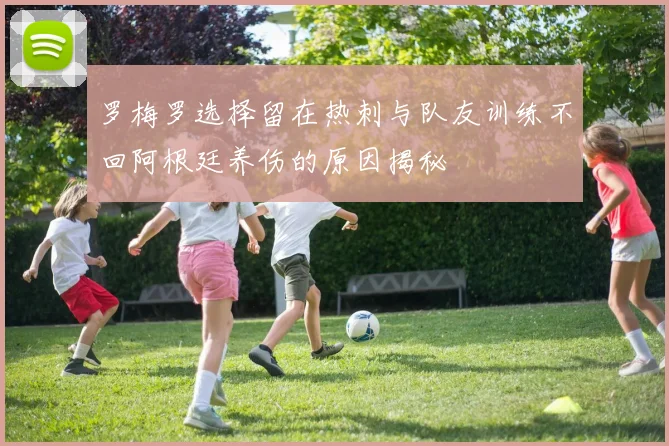 罗梅罗选择留在热刺与队友训练不回阿根廷养伤的原因揭秘