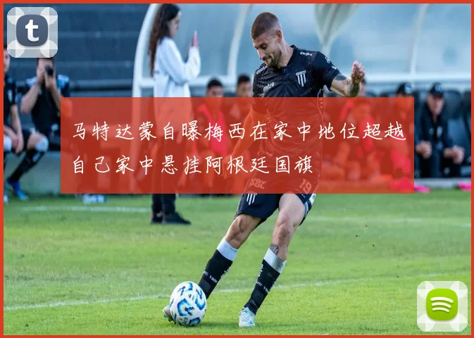 马特达蒙自曝梅西在家中地位超越自己家中悬挂阿根廷国旗