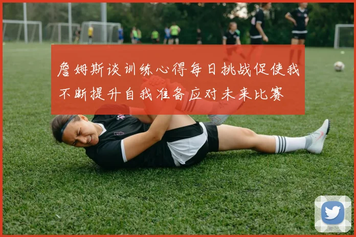 詹姆斯谈训练心得每日挑战促使我不断提升自我准备应对未来比赛
